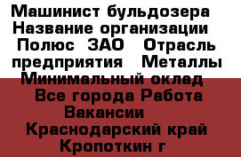 Машинист бульдозера › Название организации ­ Полюс, ЗАО › Отрасль предприятия ­ Металлы › Минимальный оклад ­ 1 - Все города Работа » Вакансии   . Краснодарский край,Кропоткин г.